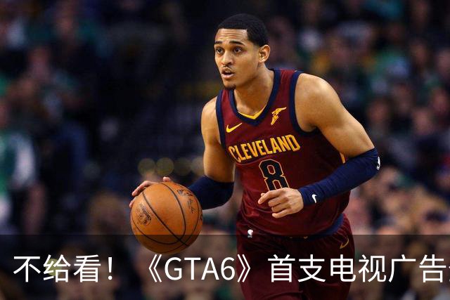 不给看！《GTA6》首支电视广告登NBA:香艳淋浴被删