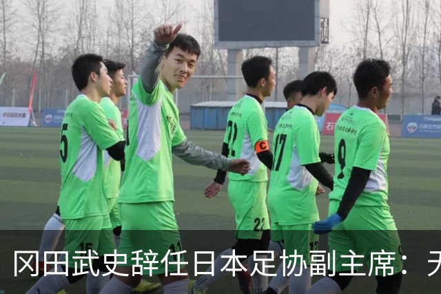 冈田武史辞任日本足协副主席：无法接受世界杯相关决定