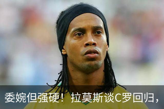 委婉但强硬！拉莫斯谈C罗回归，尊重他但自己应获更多上场时间