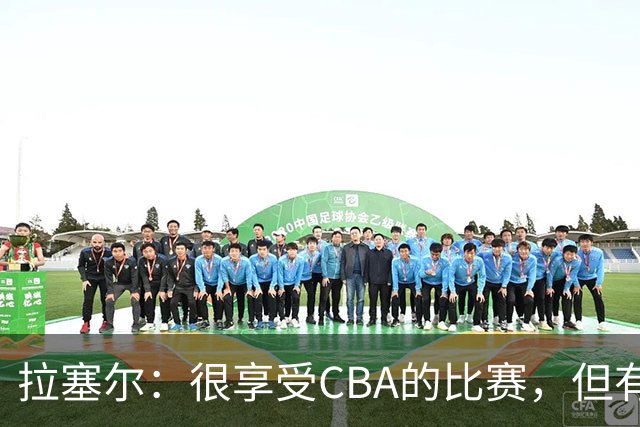 拉塞尔：很享受CBA的比赛，但有9个月没打球找回比赛节奏需要时间