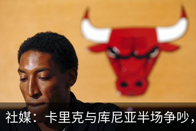 社媒：卡里克与库尼亚半场争吵，后者不满被换下