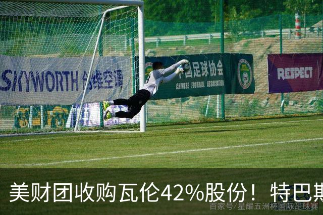 美财团收购瓦伦42%股份！特巴斯：买方是全球顶级投资者利好西甲