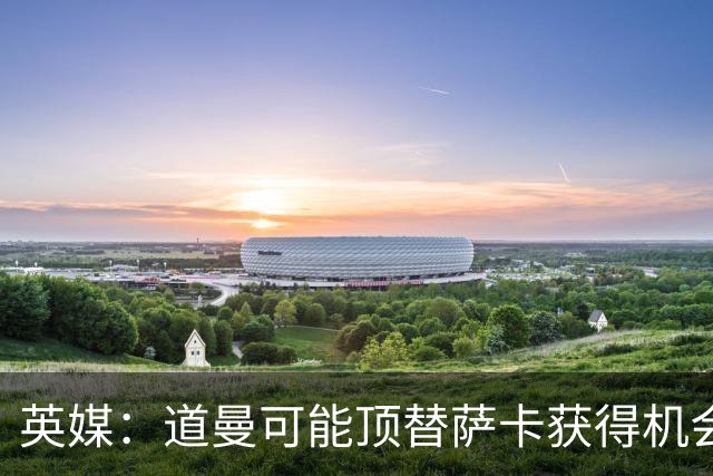 英媒：道曼可能顶替萨卡获得机会，但他跑动距离不足