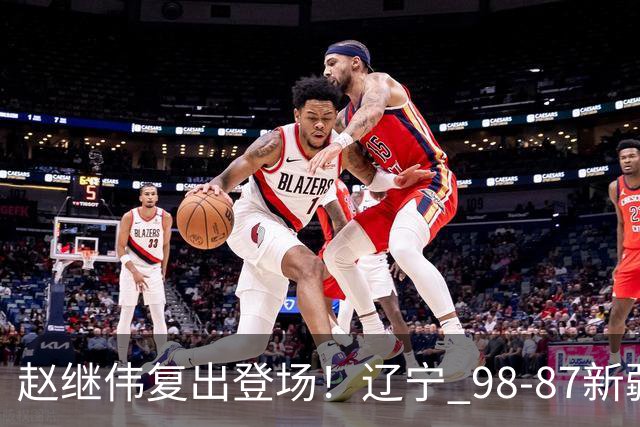 赵继伟复出登场！辽宁 98-87新疆四战全胜 库珀 27+5+11 主导全场