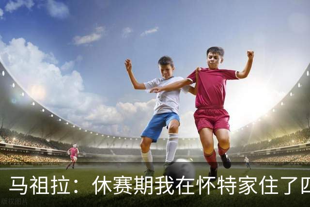 马祖拉：休赛期我在怀特家住了四天帮他带孩子 这能更好了解他们