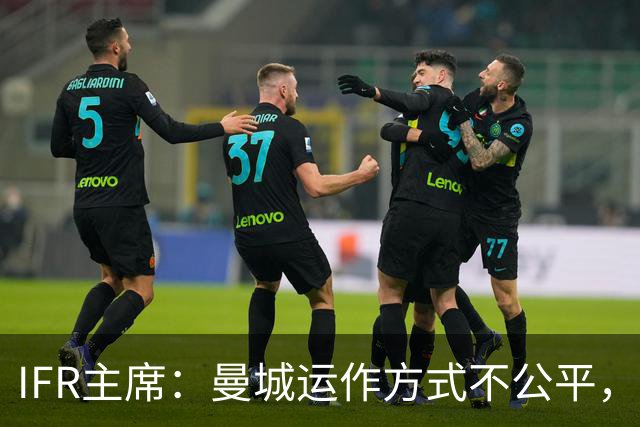 IFR主席：曼城运作方式不公平，或首次面临被强制出售