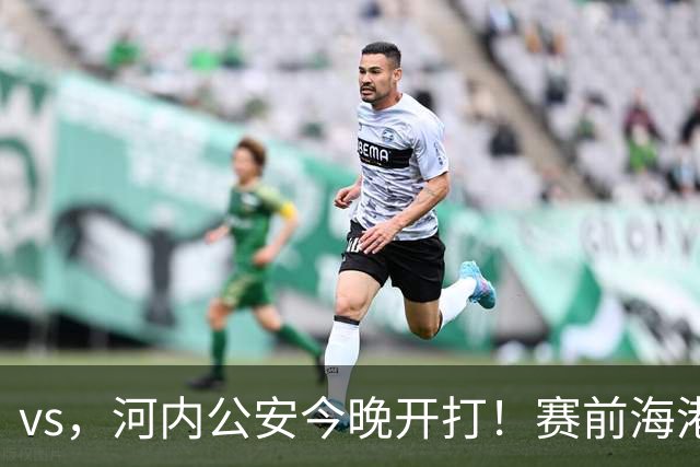 vs，河内公安今晚开打！赛前海港传来穆斯卡特消息，魏震说的很实在